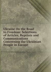 Ukraine On the Road to Freedom: Selections of Articles, Reprints and Communications Concerning the Ukrainian People in Europe