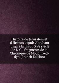 Histoire de J?rusalem et d'H?bron depuis Abraham jusqu'? la fin du XVe si?cle de J.-C.: fragments de la Chronique de Moudjir-ed-dyn (French Edition)