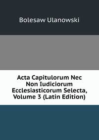 Acta Capitulorum Nec Non Iudiciorum Ecclesiasticorum Selecta, Volume 3 (Latin Edition)