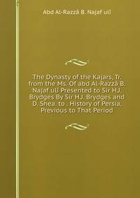 The Dynasty of the Kajars, Tr. from the Ms. Of abd Al-Razza B. Najaf uli Presented to Sir H.J. Brydges By Sir H.J. Brydges and D. Shea. to . History of Persia, Previous to That Period