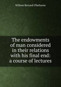 The endowments of man considered in their relations with his final end: a course of lectures