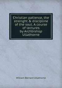 Christian patience, the strenght &amp; discipline of the soul. A course of lectures by Archbishop Ullathorne