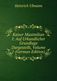 Kaiser Maximilian I: Auf Urkundlicher Grundlage Dargestellt, Volume 1 (German Edition)
