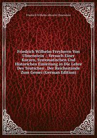 Friedrich Wilhelm Freyherrn Von Ulmenstein .: Versuch Einer Kurzen, Systematischen Und Historichen Einleitung in Die Lehre Des Teutschen . Der Reichsstande Zum Gemei (German Edition)