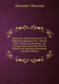 Abriss Der Geschichte Des K. U. K. Infanterie-Regiments Nr. 6 Derzeit Carl I. Konig Von Rumanien: Im Auszuge Zum Gebrauche Fur Die Schulen Des Regiments Bearbeitet (German Edition)
