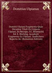 Domitii Ulpiani Fragmenta Quae Dicuntur Tituli Ex Corpore Ulpiani. Ex Recogn. I.C. Bluntschlj Ed. E. B?cking. Accedunt Fragmenta Ex Ulpiani . Endlichero Reperta &amp;c (Romanian Edition)