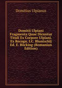 Domitii Ulpiani Fragmenta Quae Dicuntur Tituli Ex Corpore Ulpiani. Ex Recogn. I.C. Bluntschlj Ed. E. Bocking (Romanian Edition)