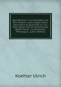 Qua Ratione T. Livii Annalibus Usi Sint Historici Latini Atque Graeci Describitur Et Quid Inde In Livii Textu Quem Dicunt Constituendo Repeti Possit . Commentatio Philologica . (Latin Edition)