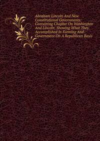 Abraham Lincoln And New Constitutional Governments: Containing Chapter On Washington And Lincoln, Showing What They Accomplished In Forming And . Government On A Republican Basis