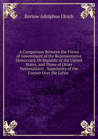 A Comparison Between the Forms of Government of the Representative Democracy, Or Republic of the United States, and Those of Other Nationalities: . Superiority of the Former Over the Latter .