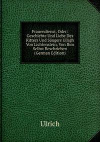 Frauendienst, Oder: Geschichte Und Liebe Des Ritters Und Sangers Ulrigh Von Lichtenstein, Von Ihm Selbst Beschrieben (German Edition)