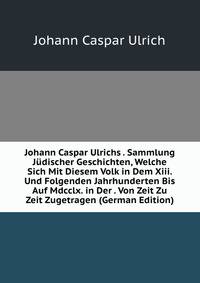Johann Caspar Ulrichs . Sammlung Judischer Geschichten, Welche Sich Mit Diesem Volk in Dem Xiii. Und Folgenden Jahrhunderten Bis Auf Mdcclx. in Der . Von Zeit Zu Zeit Zugetragen (German Edition)
