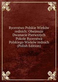 Rycerstwo Polskie Wiekow rednich: Obejmuje Dwanacie Pierwszych Pokole Rycerstwa Polskiego Wiekow rednich (Polish Edition)