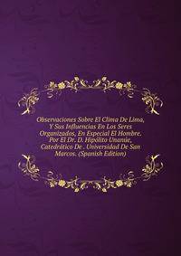 Observaciones Sobre El Clima De Lima, Y Sus Influencias En Los Seres Organizados, En Especial El Hombre. Por El Dr. D. Hipolito Unanue, Catedratico De . Universidad De San Marcos. (Spanish Edition)