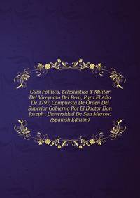 Guia Politica, Eclesiastica Y Militar Del Vireynato Del Peru, Para El Ano De 1797. Compuesta De Orden Del Superior Gobierno Por El Doctor Don Joseph . Universidad De San Marcos. (Spanish Edition)