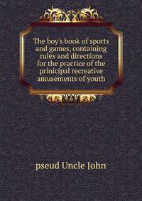 The boy's book of sports and games, containing rules and directions for the practice of the prinicipal recreative amusements of youth