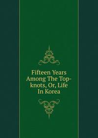 Fifteen Years Among The Top-knots, Or, Life In Korea