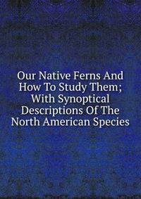 Our Native Ferns And How To Study Them; With Synoptical Descriptions Of The North American Species