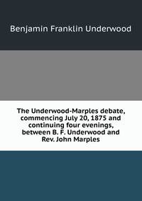 The Underwood-Marples debate, commencing July 20, 1875 and continuing four evenings, between B. F. Underwood and Rev. John Marples