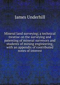 Mineral land surveying; a technical treatise on the surveying and patenting of mineral surveyors and students of mining engineering, with an appendix of contributed notes of interest