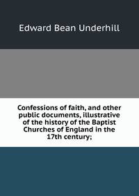 Confessions of faith, and other public documents, illustrative of the history of the Baptist Churches of England in the 17th century;