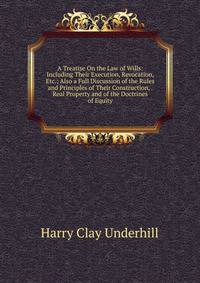 A Treatise On the Law of Wills: Including Their Execution, Revocation, Etc.; Also a Full Discussion of the Rules and Principles of Their Construction, . Real Property and of the Doctrines of Equity