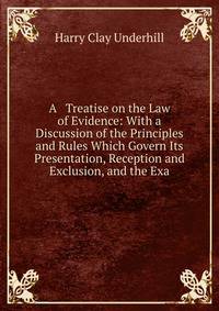 A Treatise on the Law of Evidence: With a Discussion of the Principles and Rules Which Govern Its Presentation, Reception and Exclusion, and the Exa