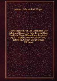 Sechs Figuren Fur Die Liebhaber Der Schonen Kunste, in Holz Geschnitten, Und Mit Einer Abhandlung Begleitet By F.J. Wippel, Worinn Etwas Von . Befinden, Gesagt Wir (German Edition)