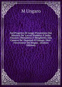 Sul Progetto Di Legge Presentato Dai Ministri De' Lavori Pubblici E Delle Finanze (Menabrea E Minghetti) Alla Camera De' Deputati Il Giungo 1864 . Ferroviarie Del Regno . (Italian Edition)