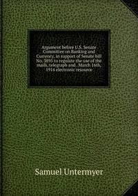 Argument before U.S. Senate Committee on Banking and Currency, in support of Senate bill No. 3895 to regulate the use of the mails, telegraph and . March 16th, 1914 electronic resource