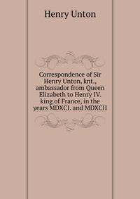 Correspondence of Sir Henry Unton, knt., ambassador from Queen Elizabeth to Henry IV. king of France, in the years MDXCI. and MDXCII