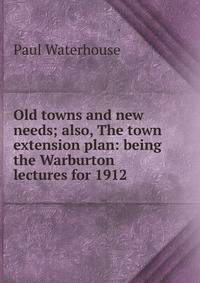 Old towns and new needs; also, The town extension plan: being the Warburton lectures for 1912
