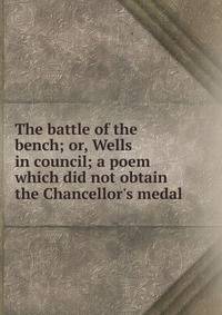 The battle of the bench; or, Wells in council; a poem which did not obtain the Chancellor's medal