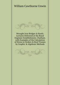 Wrought Iron Bridges &amp; Roofs: Lectures Delivered at the Royal Engineer Establishment, Chatham. with Examples of the Calculation of Stress in Girders &amp; Roof Trusses by Graphic &amp; Algebraic Methods