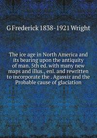The ice age in North America and its bearing upon the antiquity of man. 5th ed. with many new maps and illus., enl. and rewritten to incorporate the . Agassiz and the Probable cause of glaciation