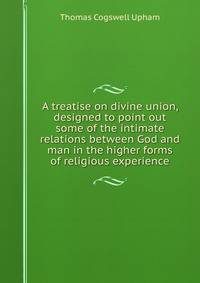 A treatise on divine union, designed to point out some of the intimate relations between God and man in the higher forms of religious experience