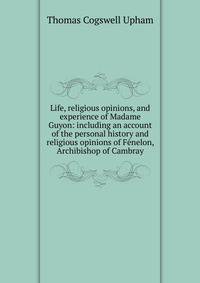 Life, religious opinions, and experience of Madame Guyon: including an account of the personal history and religious opinions of Fenelon, Archibishop of Cambray