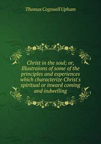 Christ in the soul; or, Illustraions of some of the principles and experiences which characterize Christ's spiritual or inward coming and indwelling