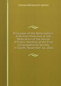 Principles of the Reformation: A Sermon Preached at the Dedication of the House of Public Worship of the First Congregational Society in Salem, November 16, 1826