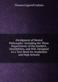 Abridgment of Mental Philosophy: Including the Three Departments of the Intellect, Sensibilities, and Will. Designed As a Text-Book for Academies and High Schools