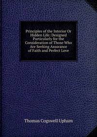 Principles of the Interior Or Hidden Life: Designed Particularly for the Consideration of Those Who Are Seeking Assurance of Faith and Perfect Love
