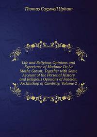 Life and Religious Opinions and Experience of Madame De La Mothe Guyon: Together with Some Account of the Personal History and Religious Opinions of Fenelon, Archbishop of Cambray, Volume 2