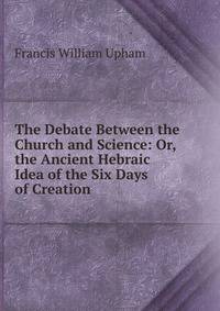 The Debate Between the Church and Science: Or, the Ancient Hebraic Idea of the Six Days of Creation