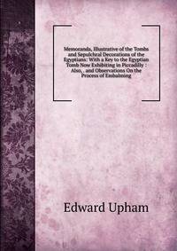 Memoranda, Illustrative of the Tombs and Sepulchral Decorations of the Egyptians: With a Key to the Egyptian Tomb Now Exhibiting in Piccadilly : Also, . and Observations On the Process of Embalming