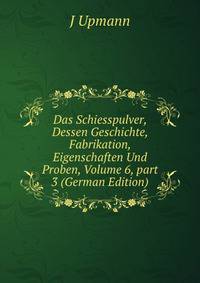 Das Schiesspulver, Dessen Geschichte, Fabrikation, Eigenschaften Und Proben, Volume 6, part 3 (German Edition)