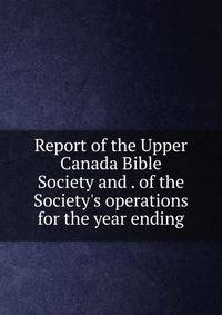Report of the Upper Canada Bible Society and . of the Society's operations for the year ending