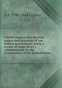 A brief enquiry into the true nature and character of our federal government: being a review of Judge Story's commentaries on the Constitution of the United States