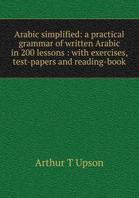 Arabic simplified: a practical grammar of written Arabic in 200 lessons : with exercises, test-papers and reading-book