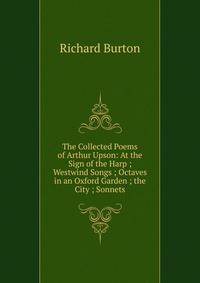 The Collected Poems of Arthur Upson: At the Sign of the Harp ; Westwind Songs ; Octaves in an Oxford Garden ; the City ; Sonnets