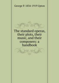 The standard operas, their plots, their music, and their composers: a handbook